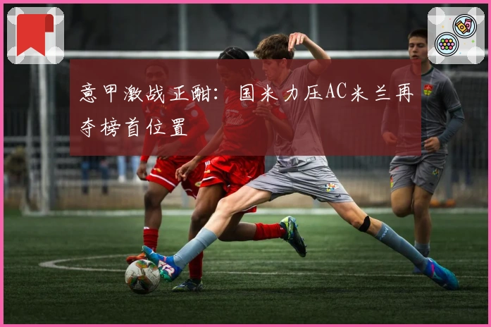 意甲激战正酣：国米力压AC米兰再夺榜首位置