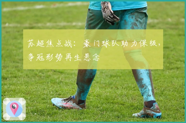 苏超焦点战：豪门球队助力保级，争冠形势再生悬念