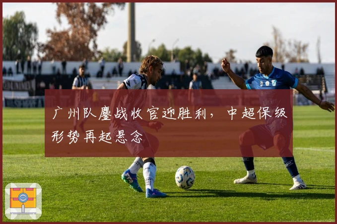 广州队鏖战收官迎胜利，中超保级形势再起悬念