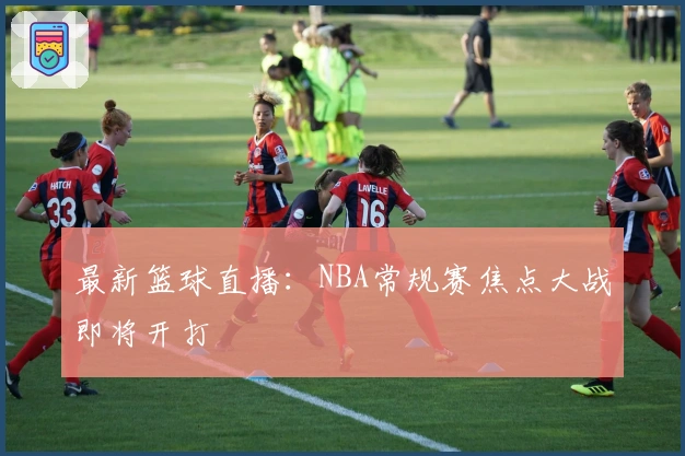 最新篮球直播：NBA常规赛焦点大战即将开打