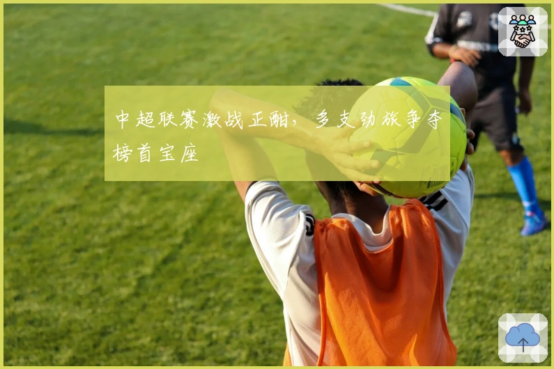 中超联赛激战正酣，多支劲旅争夺榜首宝座