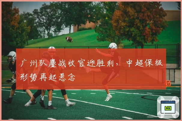 广州队鏖战收官迎胜利，中超保级形势再起悬念