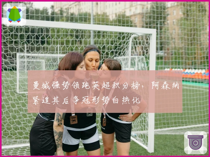 曼城强势领跑英超积分榜，阿森纳紧追其后争冠形势白热化