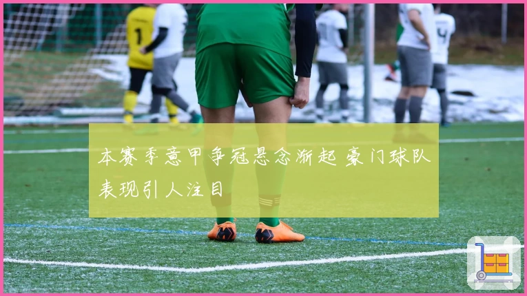 本赛季意甲争冠悬念渐起 豪门球队表现引人注目