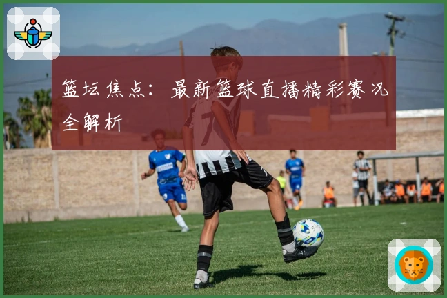篮坛焦点:最新篮球直播精彩赛况全解析